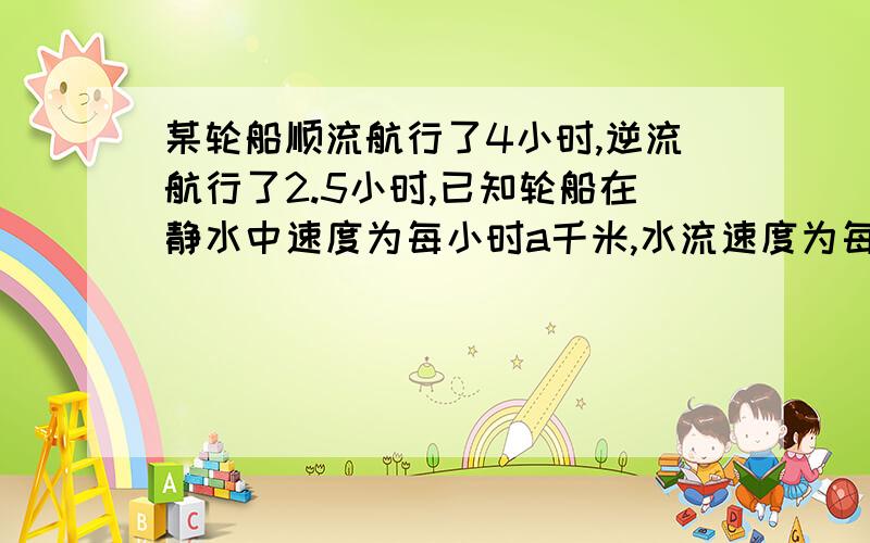 某轮船顺流航行了4小时,逆流航行了2.5小时,已知轮船在静水中速度为每小时a千米,水流速度为每小时a千米轮船共航行了几千米