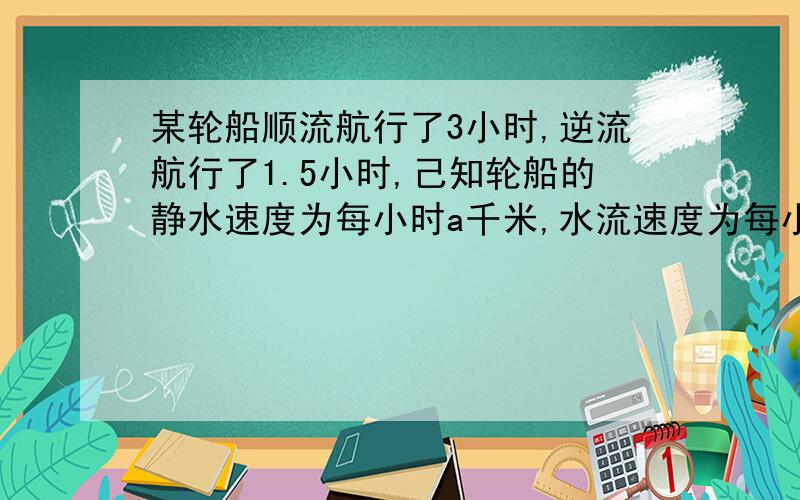 某轮船顺流航行了3小时,逆流航行了1.5小时,己知轮船的静水速度为每小时a千米,水流速度为每小时b千米...某轮船顺流航行了3小时,逆流航行了1.5小时,己知轮船的静水速度为每小时a千米,水流