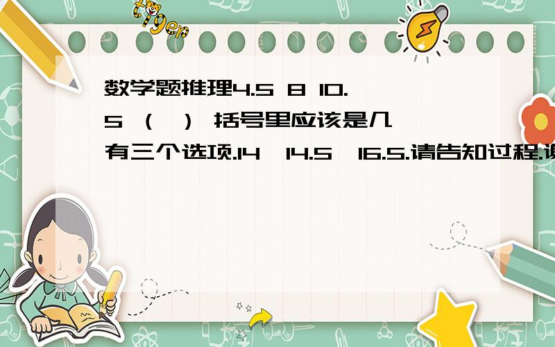 数学题推理4.5 8 10.5 （ ） 括号里应该是几,有三个选项.14、14.5、16.5.请告知过程.谢谢.