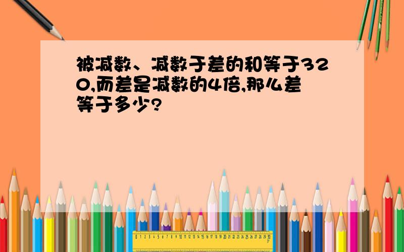 被减数、减数于差的和等于320,而差是减数的4倍,那么差等于多少?