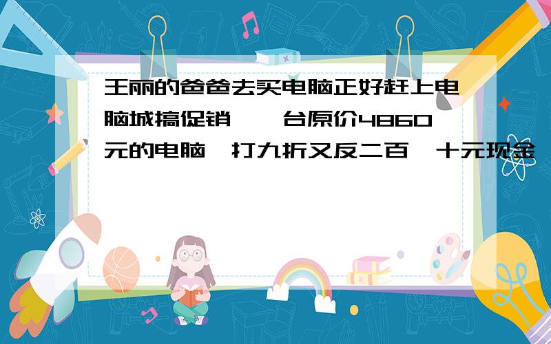 王丽的爸爸去买电脑正好赶上电脑城搞促销,一台原价4860元的电脑,打九折又反二百一十元现金,他花了多少