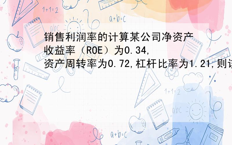 销售利润率的计算某公司净资产收益率（ROE）为0.34,资产周转率为0.72,杠杆比率为1.21,则该公司的销售利润为多少?麻烦写下具体计算过程,