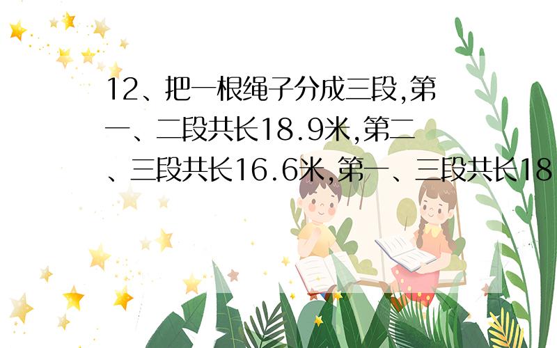 12、把一根绳子分成三段,第一、二段共长18.9米,第二、三段共长16.6米,第一、三段共长18.5米,每段绳子各长多少段?