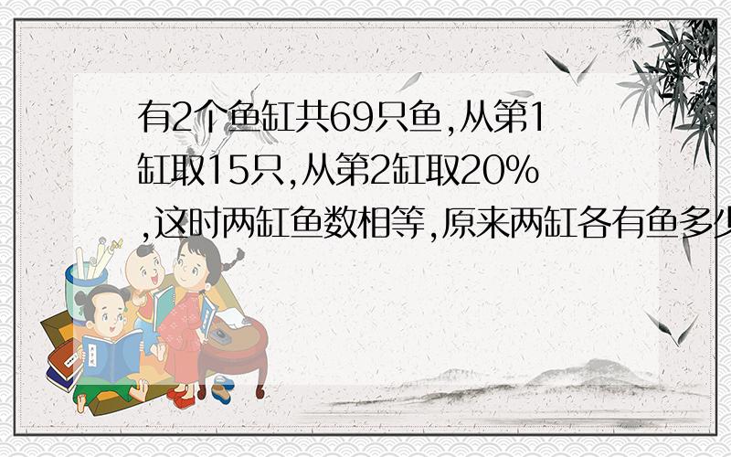 有2个鱼缸共69只鱼,从第1缸取15只,从第2缸取20%,这时两缸鱼数相等,原来两缸各有鱼多少只?