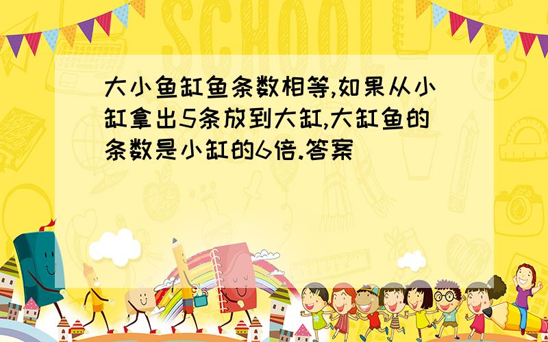 大小鱼缸鱼条数相等,如果从小缸拿出5条放到大缸,大缸鱼的条数是小缸的6倍.答案