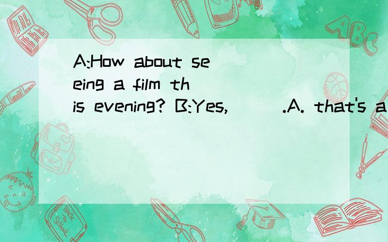 A:How about seeing a film this evening? B:Yes, ( ).A. that's a good ideaB. pleaseC. that's right