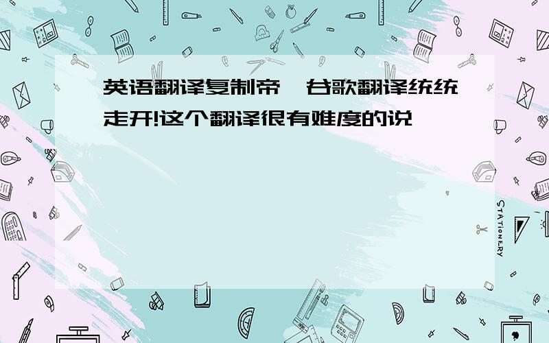 英语翻译复制帝,谷歌翻译统统走开!这个翻译很有难度的说…