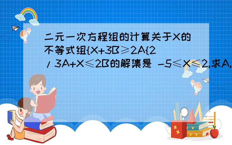 二元一次方程组的计算关于X的不等式组{X+3B≥2A{2/3A+X≤2B的解集是 -5≤X≤2,求A,B的值