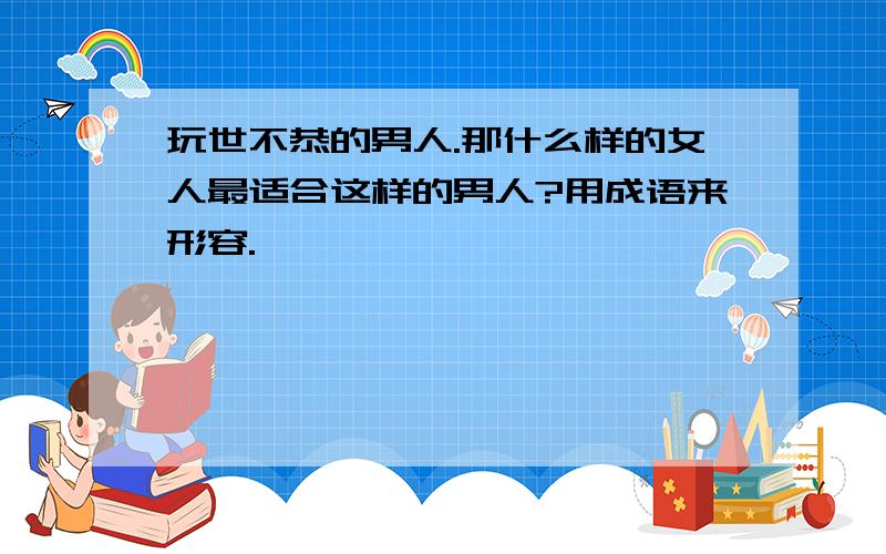 玩世不恭的男人.那什么样的女人最适合这样的男人?用成语来形容.