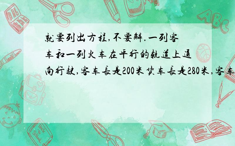 就要列出方程,不要解.一列客车和一列火车在平行的轨道上通向行驶,客车长是200米货车长是280米,客车速度与货车速度比是5：3客车赶上货车的交叉时间是1分钟,若两车相向行驶,交叉时间时间