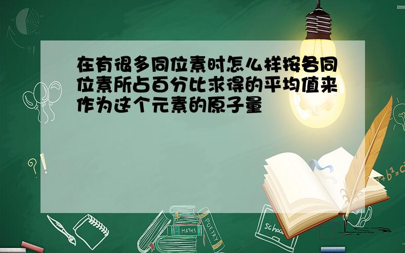 在有很多同位素时怎么样按各同位素所占百分比求得的平均值来作为这个元素的原子量