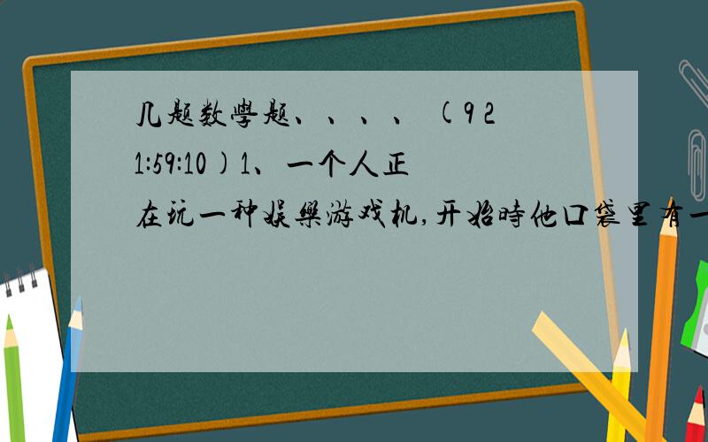 几题数学题、、、、 (9 21:59:10)1、一个人正在玩一种娱乐游戏机,开始时他口袋里有一些钱.在开始5分钟内,他很幸运,将他原来的钱翻了一倍,但是在第二个5分钟里,他输了2英镑.在第三个5分钟内