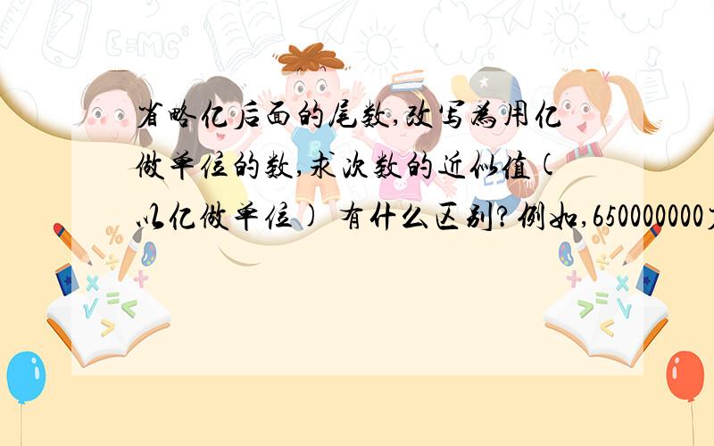 省略亿后面的尾数,改写为用亿做单位的数,求次数的近似值(以亿做单位) 有什么区别?例如,650000000省略亿后面的尾数是多少?650000000改写为用亿做单位的数是多少?650000000的近似值（以亿做单位