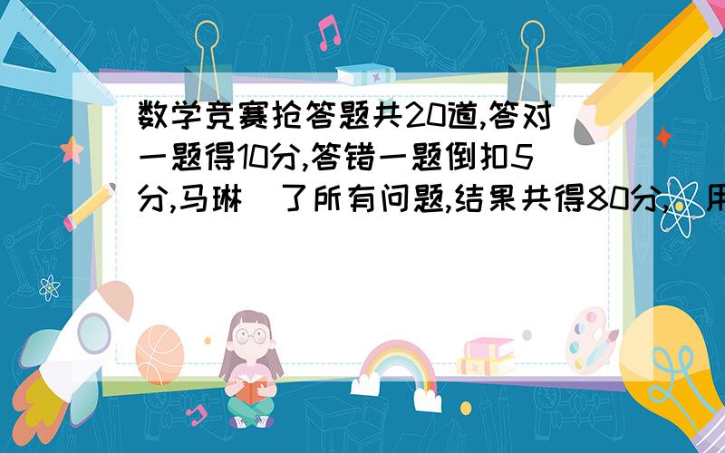 数学竞赛抢答题共20道,答对一题得10分,答错一题倒扣5分,马琳侌了所有问题,结果共得80分,（用假设的方法来解答）