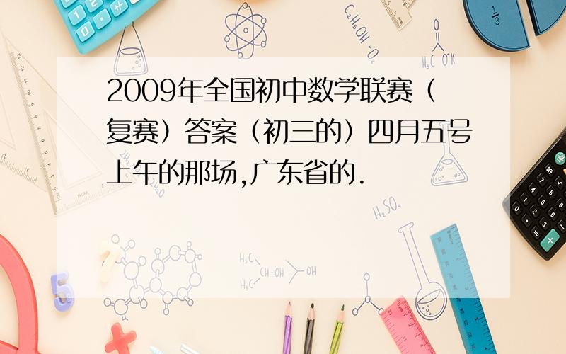 2009年全国初中数学联赛（复赛）答案（初三的）四月五号上午的那场,广东省的.