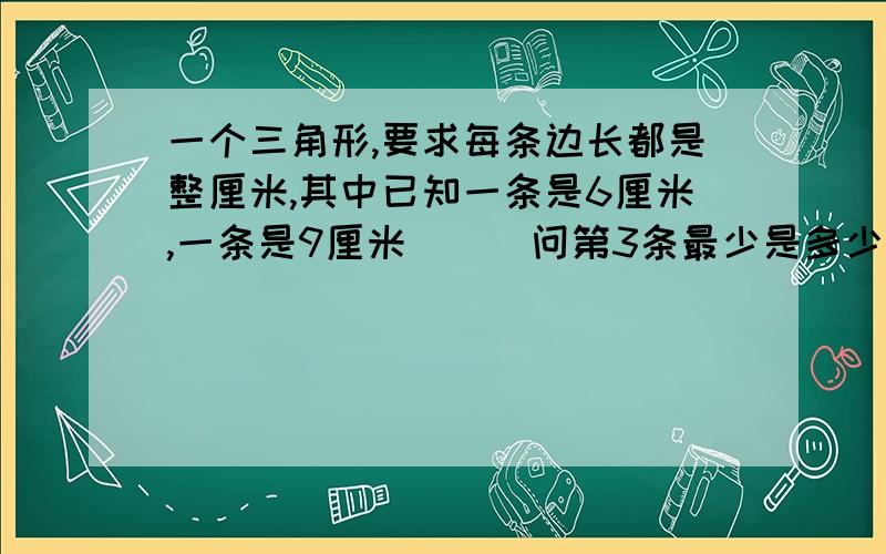 一个三角形,要求每条边长都是整厘米,其中已知一条是6厘米,一条是9厘米```问第3条最少是多少厘米```?我已知答案`但是我想知道怎样列出公式```