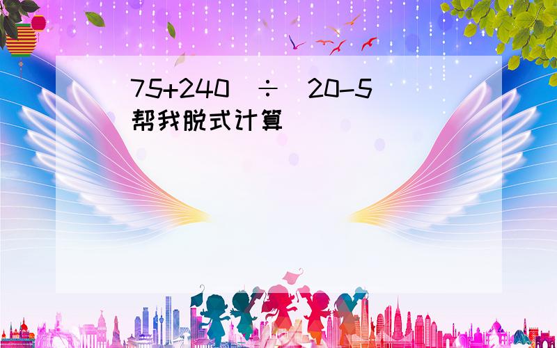 (75+240)÷(20-5)帮我脱式计算