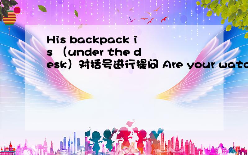 His backpack is （under the desk）对括号进行提问 Are your watches on the table?（做否定回答）Is  your   bag  on  the   desk?做肯定回答