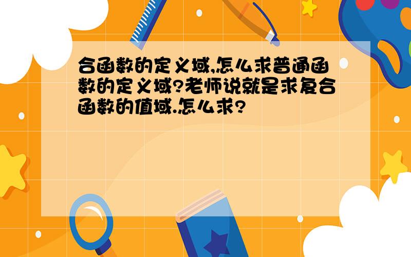 合函数的定义域,怎么求普通函数的定义域?老师说就是求复合函数的值域.怎么求?