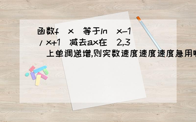 函数f(x)等于ln(x-1/x+1)减去ax在(2,3)上单调递增,则实数速度速度速度急用啊谢谢了