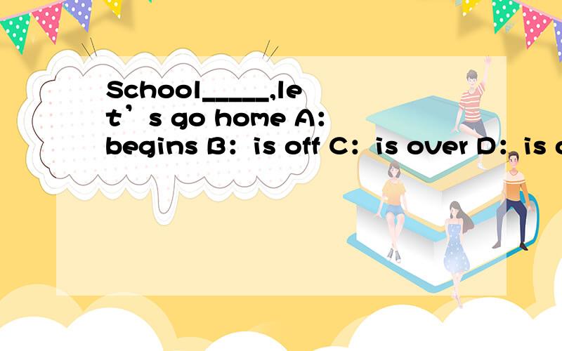 School_____,let’s go home A：begins B：is off C：is over D：is over there 选什么、加原因