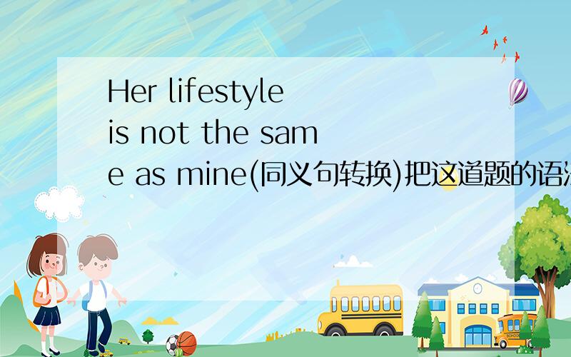 Her lifestyle is not the same as mine(同义句转换)把这道题的语法也告诉我