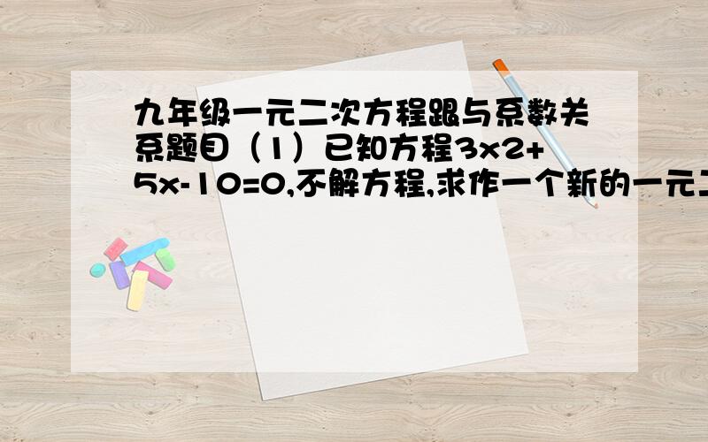 九年级一元二次方程跟与系数关系题目（1）已知方程3x2+5x-10=0,不解方程,求作一个新的一元二次方程,使它的两根满足1.分别是已知方程两根平方的相反数2.分别比已知方程两根的3倍（2）已知