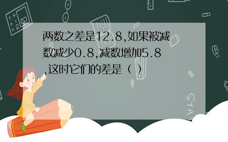 两数之差是12.8,如果被减数减少0.8,减数增加5.8,这时它们的差是（ ）