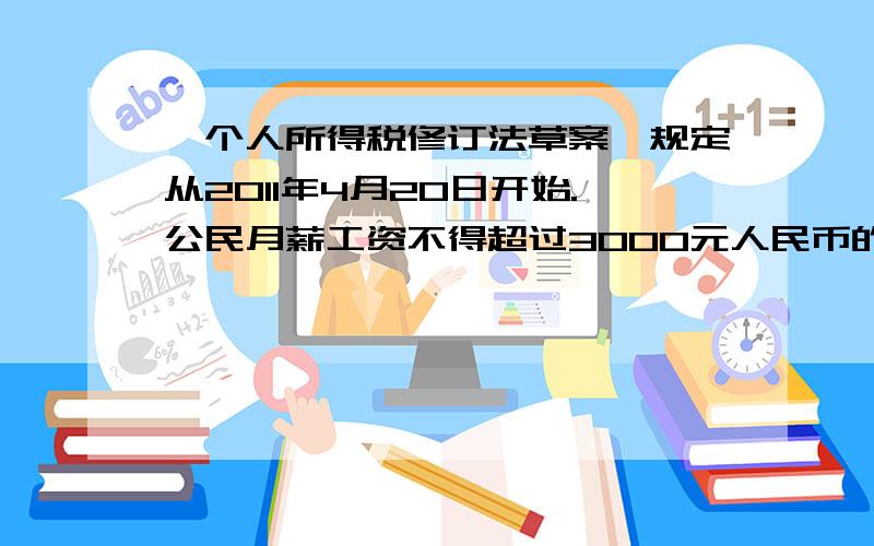 《个人所得税修订法草案》规定从2011年4月20日开始.公民月薪工资不得超过3000元人民币的部分不必纳税 离超过3000元的部分为全月应纳税所得额，此项税款按下表分项加计算：不超过1500元的