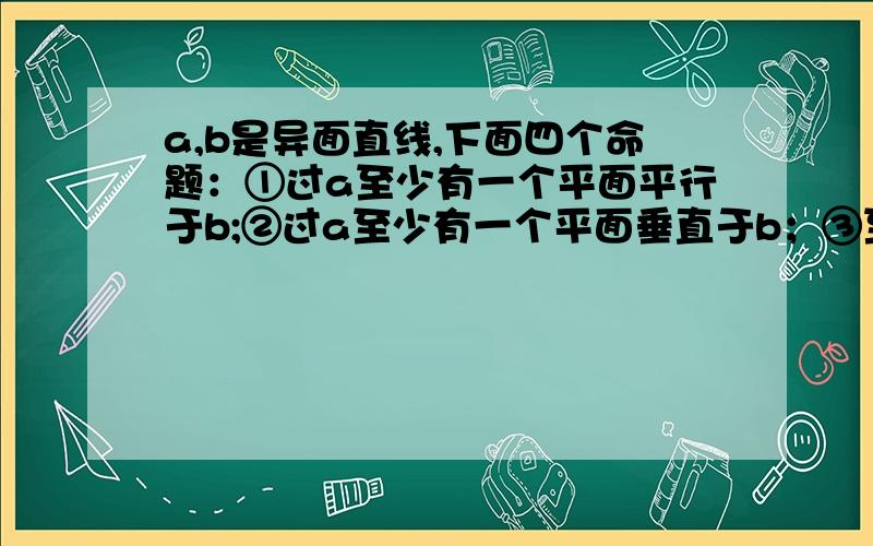 a,b是异面直线,下面四个命题：①过a至少有一个平面平行于b;②过a至少有一个平面垂直于b；③至多有一条直