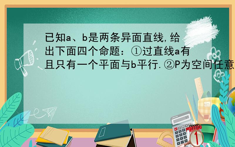 已知a、b是两条异面直线,给出下面四个命题：①过直线a有且只有一个平面与b平行.②P为空间任意一点,过P总能作一条直线与a、b都相交.③P是异面直线a、b外一点,过P与a、b都平行的平面有且只