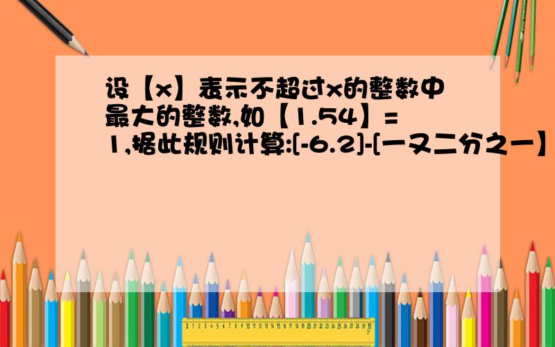 设【x】表示不超过x的整数中最大的整数,如【1.54】=1,据此规则计算:[-6.2]-[一又二分之一】+【三分之二】=?