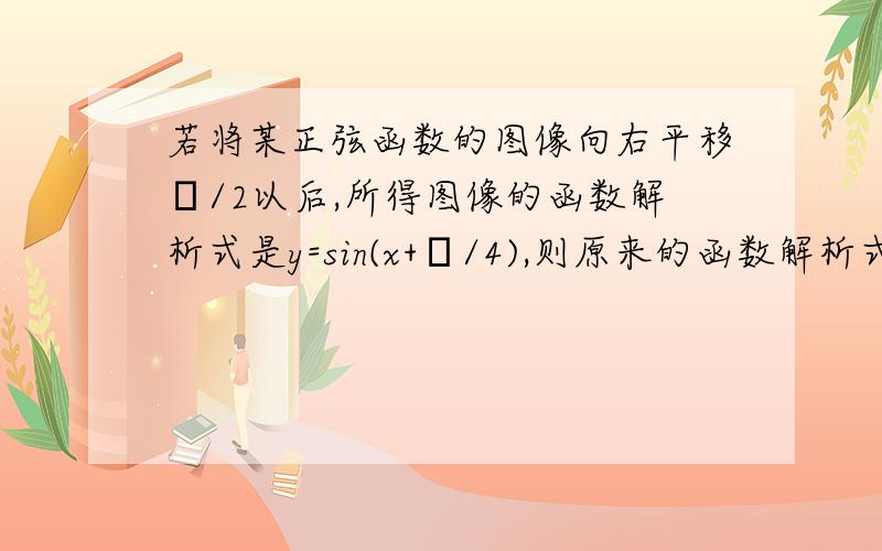 若将某正弦函数的图像向右平移π/2以后,所得图像的函数解析式是y=sin(x+π/4),则原来的函数解析式为