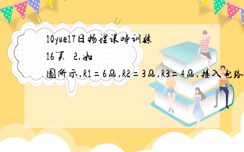 10yue17日物理课时训练16页​ 2,如图所示,R1=6Ω,R2=3Ω,R3=4Ω,接入电路后,关于这三只电阻的判断正确的是A  电流之比I1:I2:I3=4:3:6             B 电压之比：U1:U2:U3=1:1:2C  功率之比P1:P2:P3=1:2:6            D