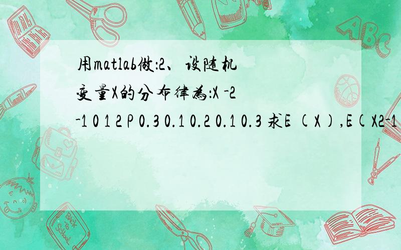 用matlab做：2、设随机变量X的分布律为：X -2 -1 0 1 2 P 0.3 0.1 0.2 0.1 0.3 求E (X),E(X2-1).