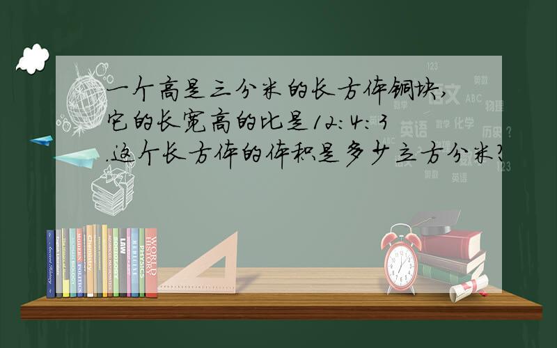 一个高是三分米的长方体铜块,它的长宽高的比是12:4:3.这个长方体的体积是多少立方分米?