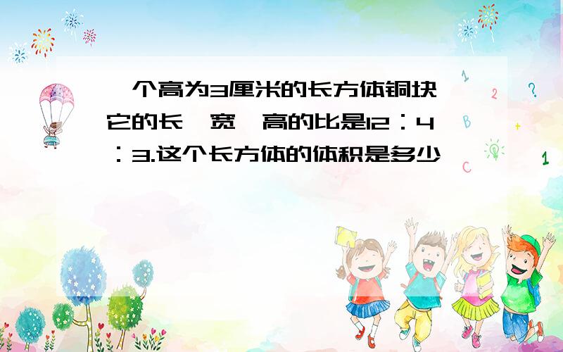 一个高为3厘米的长方体铜块,它的长,宽,高的比是12：4：3.这个长方体的体积是多少