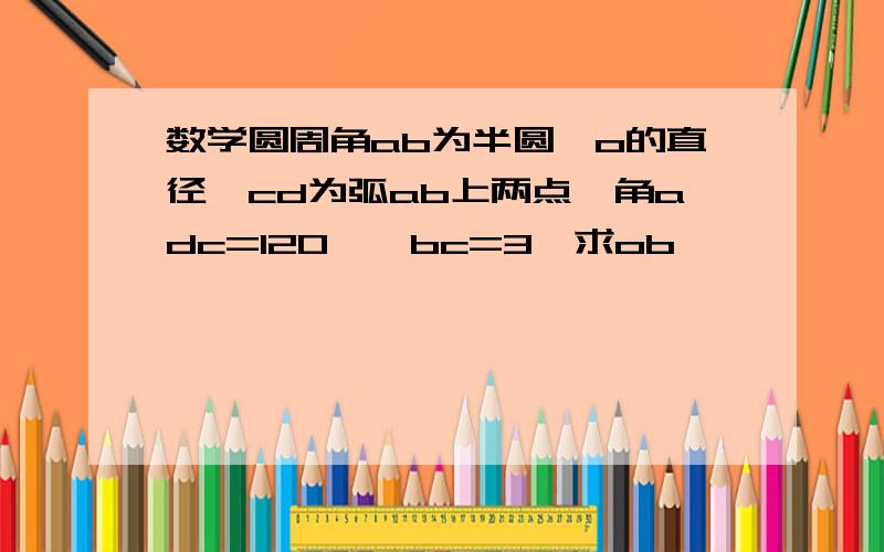 数学圆周角ab为半圆⊙o的直径,cd为弧ab上两点,角adc=120°,bc=3,求ob