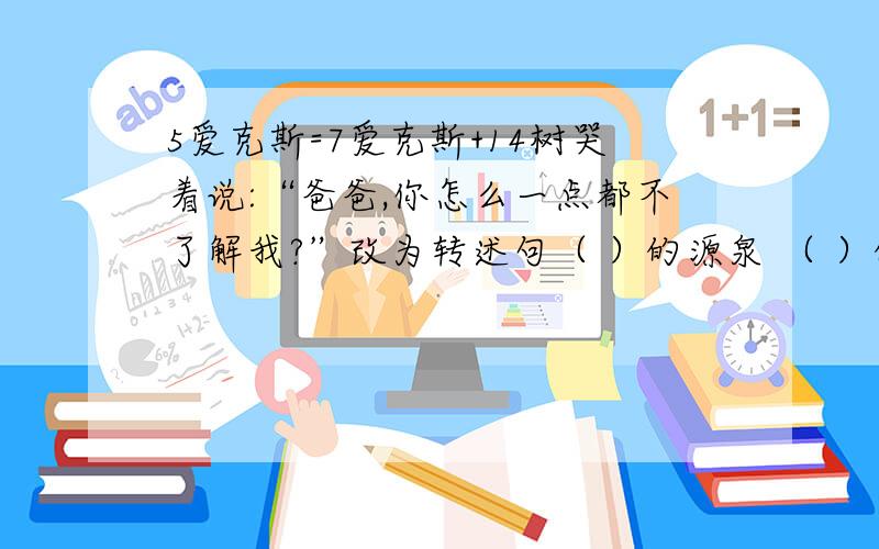 5爱克斯=7爱克斯+14树哭着说:“爸爸,你怎么一点都不了解我?”改为转述句（ ）的源泉 （ ）的瑰宝