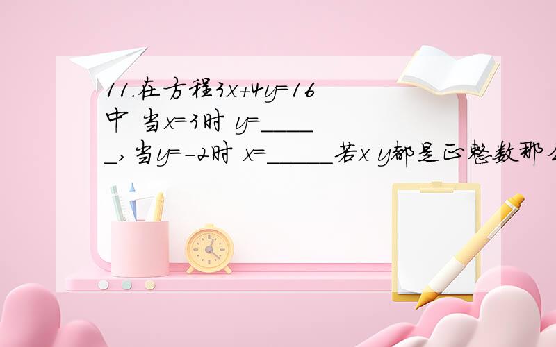 11.在方程3x+4y=16中 当x=3时 y=_____,当y=-2时 x=_____若x y都是正整数那么这个方程的解为__________若x y都是正整数那么这个方程的解为__________只写这个的步骤就可以,