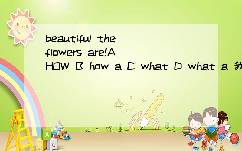 beautiful the flowers are!A HOW B how a C what D what a 我认为选C 因为句型 为 what + adj +不可数名词或可数名词复数 但是答案是选A 急 急 急