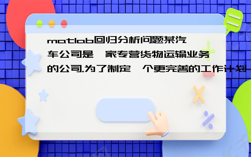 matlab回归分析问题某汽车公司是一家专营货物运输业务的公司.为了制定一个更完善的工作计划,该公司决定利用回归分析方法,帮助他们对自己的运货耗时作出预测.根据经验,运货耗费时间y与