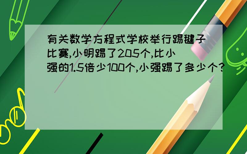 有关数学方程式学校举行踢毽子比赛,小明踢了205个,比小强的1.5倍少100个,小强踢了多少个?