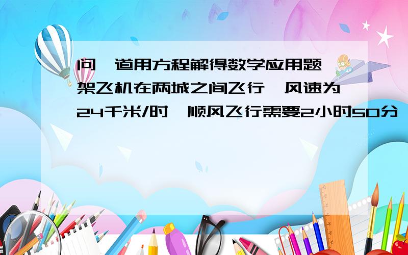 问一道用方程解得数学应用题一架飞机在两城之间飞行,风速为24千米/时,顺风飞行需要2小时50分,逆风飞行需要3小时,求无风时飞机的航速和两城之间的航程.写出设什么为X,在写出方程,