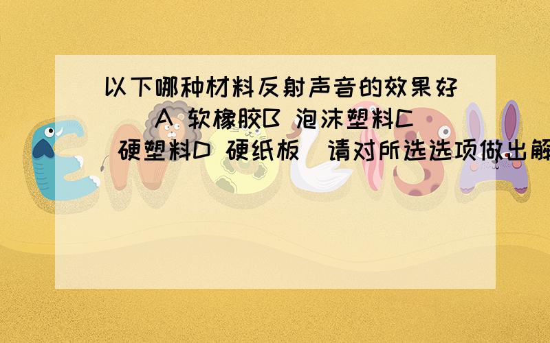 以下哪种材料反射声音的效果好（）A 软橡胶B 泡沫塑料C 硬塑料D 硬纸板（请对所选选项做出解释,