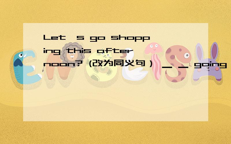 Let's go shopping this afternoon? (改为同义句） ▁ ▁ going shopping this afternoon?