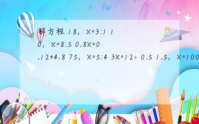解方程 18：X=3:1 10：X=8:5 0.8X=0.12+4.8 75：X=5:4 3X=12÷0.5 1.5：X=100:5 X不是乘 X是解方程里的