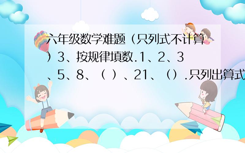 六年级数学难题（只列式不计算）3、按规律填数.1、2、3、5、8、（ ）、21、（）.只列出算式或方程不用计算.1.水果店运来苹果230千克,比梨的3倍少10千克,运来梨多少千克 2.水果店运来苹果的