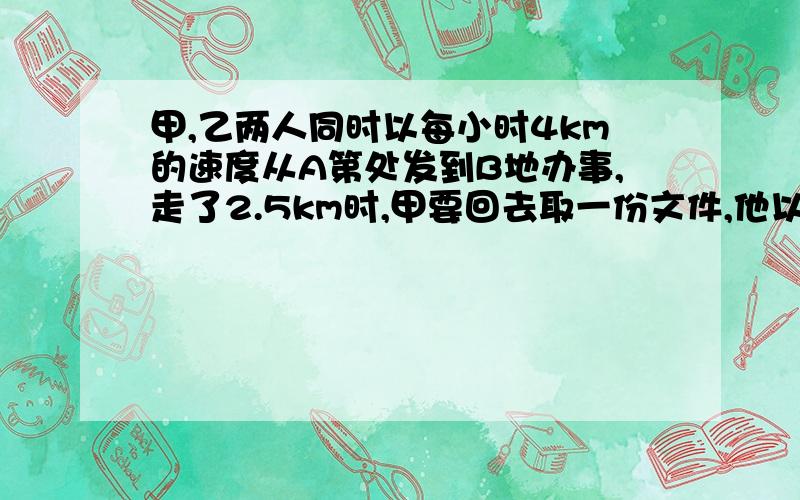 甲,乙两人同时以每小时4km的速度从A第处发到B地办事,走了2.5km时,甲要回去取一份文件,他以每小时6km的速度往回走,取了文件后以同样的速度追赶乙,结果他们同时到达B地,已知甲去文件在办公