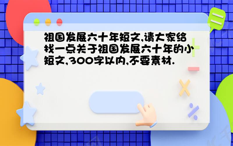 祖国发展六十年短文,请大家给找一点关于祖国发展六十年的小短文,300字以内,不要素材.